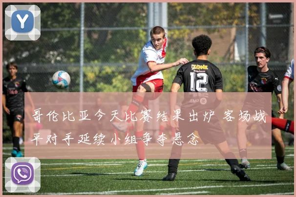哥伦比亚今天比赛结果出炉 客场战平对手延续小组争夺悬念