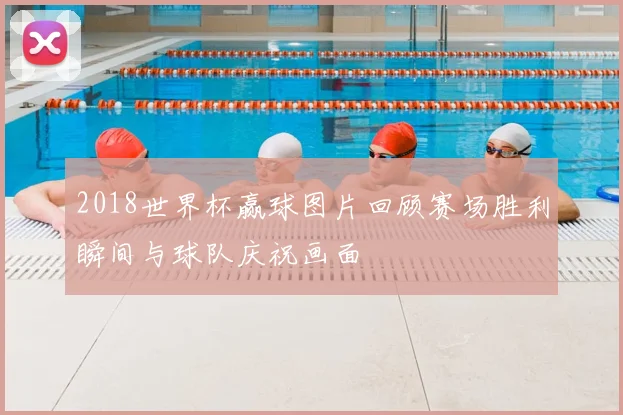 2018世界杯赢球图片回顾赛场胜利瞬间与球队庆祝画面