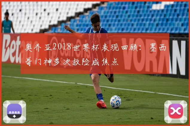 奥乔亚2018世界杯表现回顾：墨西哥门神多次救险成焦点