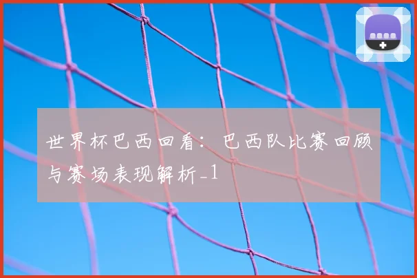 世界杯巴西回看:巴西队比赛回顾与赛场表现解析_1