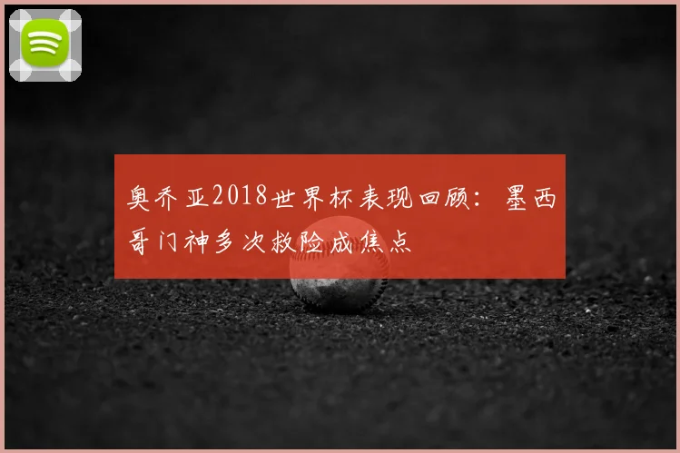 奥乔亚2018世界杯表现回顾：墨西哥门神多次救险成焦点