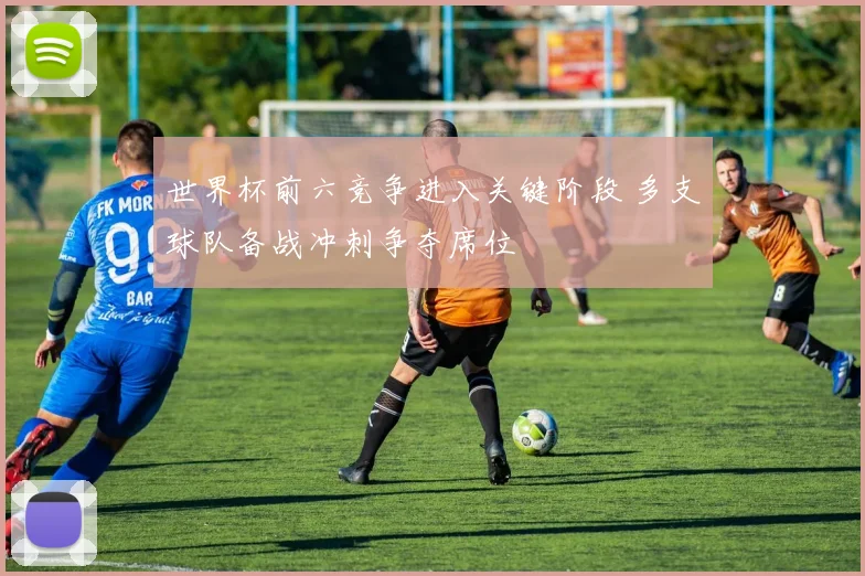 世界杯前六竞争进入关键阶段 多支球队备战冲刺争夺席位