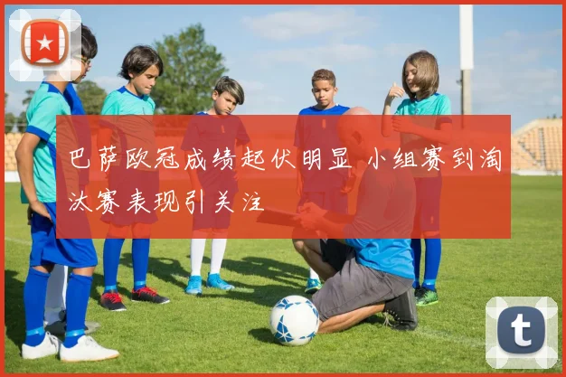 巴萨欧冠成绩起伏明显 小组赛到淘汰赛表现引关注