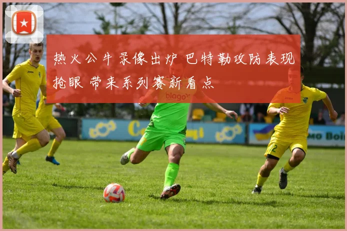 热火公牛录像出炉 巴特勒攻防表现抢眼 带来系列赛新看点