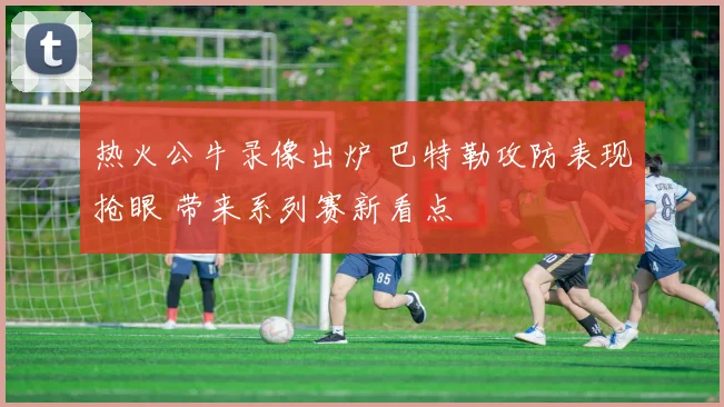 热火公牛录像出炉 巴特勒攻防表现抢眼 带来系列赛新看点