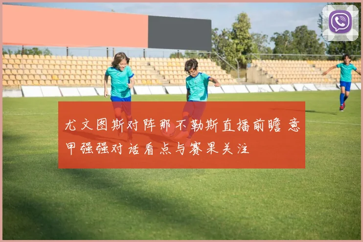 尤文图斯对阵那不勒斯直播前瞻 意甲强强对话看点与赛果关注