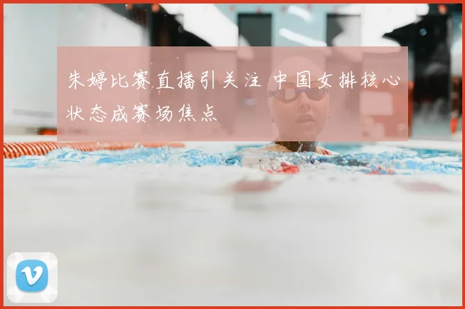 朱婷比赛直播引关注 中国女排核心状态成赛场焦点