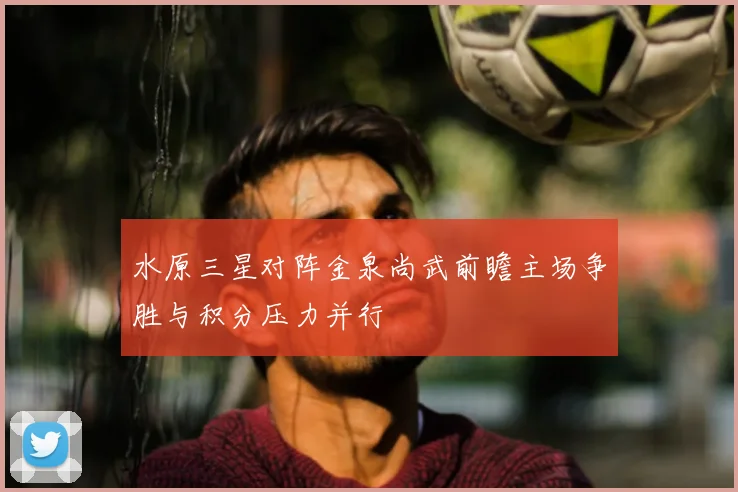 水原三星对阵金泉尚武前瞻主场争胜与积分压力并行