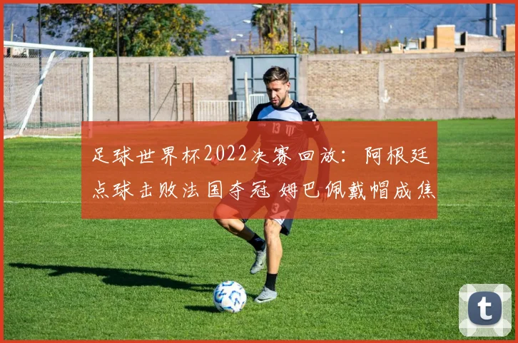 足球世界杯2022决赛回放：阿根廷点球击败法国夺冠 姆巴佩戴帽成焦点
