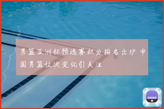 男篮亚洲杯预选赛积分排名出炉 中国男篮位次变化引关注