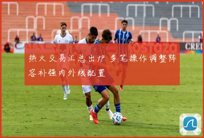热火交易汇总出炉 多笔操作调整阵容补强内外线配置
