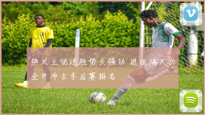 热火主场连胜势头强劲 进攻端火力全开冲击季后赛排名