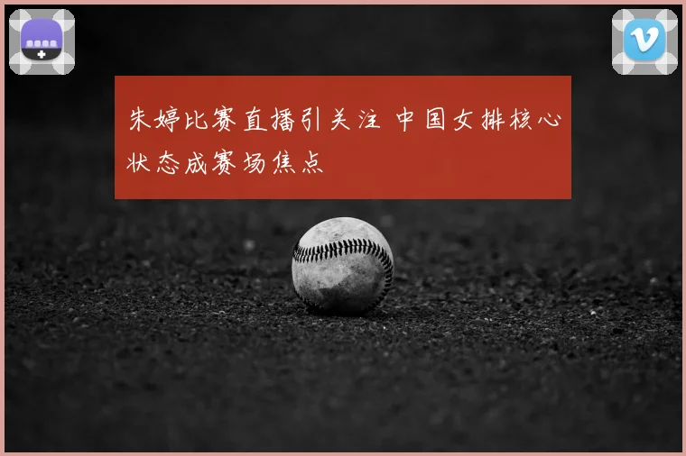 朱婷比赛直播引关注 中国女排核心状态成赛场焦点